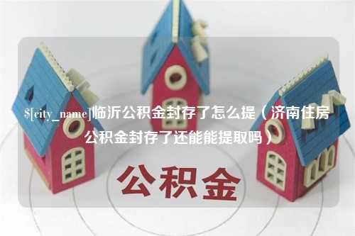 清远临沂公积金封存了怎么提（济南住房公积金封存了还能能提取吗）