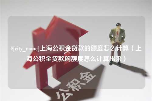 清远上海公积金贷款的额度怎么计算（上海公积金贷款的额度怎么计算出来）